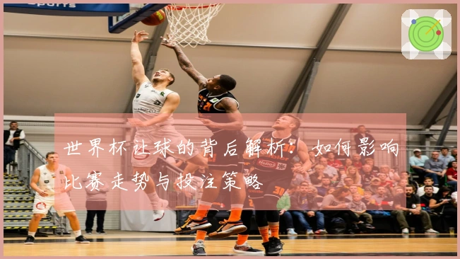 世界杯让球的背后解析：如何影响比赛走势与投注策略