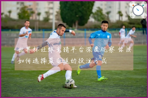 世界杯让球竞猜平台深度观察 你该如何选择最合适的投注方式
