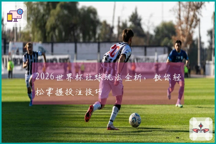 2026世界杯让球玩法全析，教你轻松掌握投注技巧