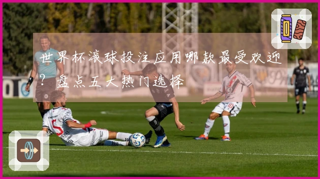 世界杯滚球投注应用哪款最受欢迎？盘点五大热门选择
