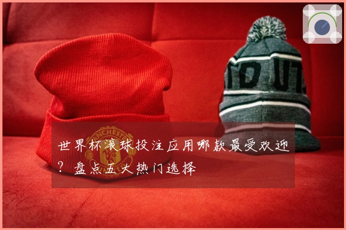 世界杯滚球投注应用哪款最受欢迎？盘点五大热门选择