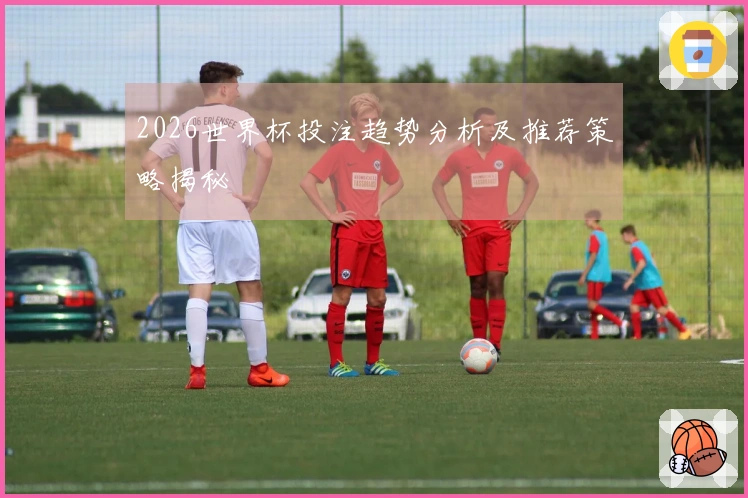 2026世界杯投注趋势分析及推荐策略揭秘